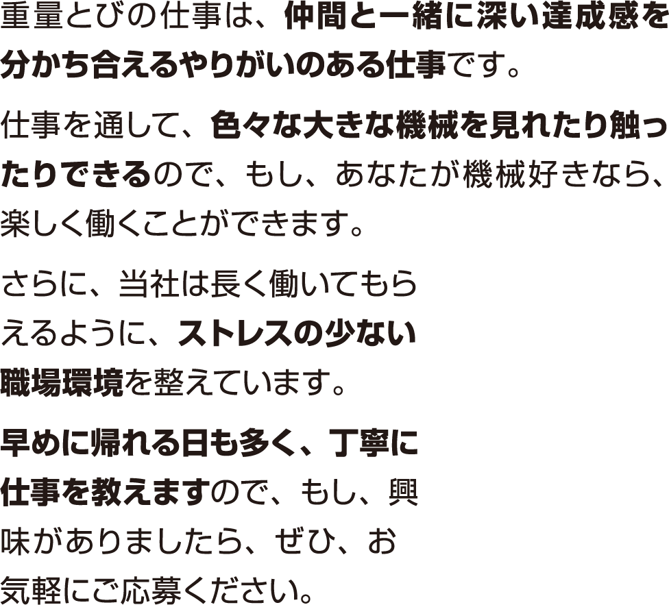 重量とびの仕事は、仲間と一緒に深い達成感を分かち合えるやりがいのある仕事です。仕事を通して、色々な大きな機械を見れたり触ったりできるので、もし、あなたが機械好きなら、楽しく働くことができます。さらに、当社は長く働いてもらえるように、ストレスの少ない職場環境を整えています。早めに帰れる日も多く、丁寧に仕事を教えますので、もし、興味がありましたら、ぜひ、お気軽にご応募ください。