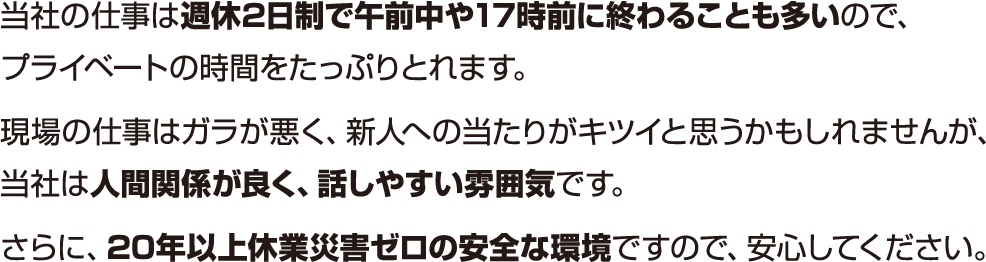 当社の仕事は週休2日制で午前中や17時前に終わることも多いので、ブライベートの時間をたっぶりとれます。現場の仕事はガラが悪く、新人への当たりがキツイと思うかもしれませんが、当社は人間関係が良く、話しやすい雰囲気です。さらに、20年以上休業災害ゼロの安全な環境ですので、安心してください。