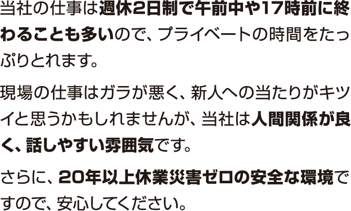 当社の仕事は週休2日制で午前中や17時前に終わることも多いので、ブライベートの時間をたっぶりとれます。現場の仕事はガラが悪く、新人への当たりがキツイと思うかもしれませんが、当社は人間関係が良く、話しやすい雰囲気です。さらに、20年以上休業災害ゼロの安全な環境ですので、安心してください。